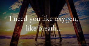 I need you like oxygen, like breath...