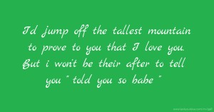 I'd jump off the tallest mountain to prove to you that I love you. But i won't be their after to tell you  told you so babe .