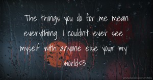 The things you do for me mean everything. I couldn't ever see myself with anyone else your my world<3