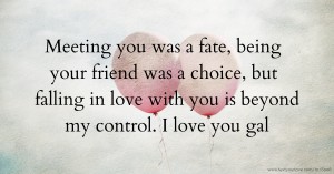 Meeting you was a fate, being your friend was a choice, but falling in love with you is beyond my control. I love you gal.