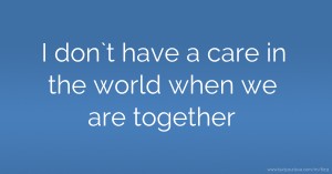I don`t have a care in the world when we are together.