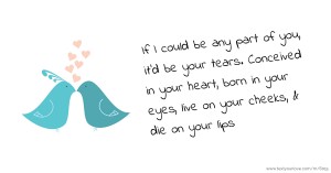 If I could be any part of you, it'd be your tears. Conceived in your heart, born in your eyes, live on your cheeks, & die on your lips.