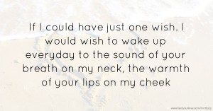 If I could have just one wish. I would wish to wake up everyday to the sound of your breath on my neck, the warmth of your lips on my cheek.