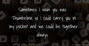 Sometimes I wish you was Thumbelina, so I could carry you in my pocket and we could be together always.