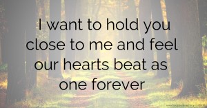 I want to hold you close to me and feel our hearts beat as one forever.
