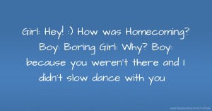 Girl: Hey! :) How was Homecoming?   Boy:  Boring   Girl: Why?  Boy: because you weren't there and I didn't slow dance with you