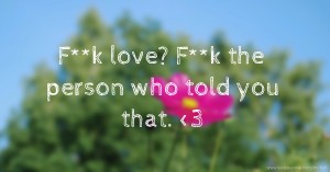 F**k love? F**k the person who told you that. <3
