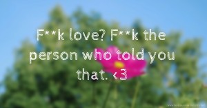F**k love? F**k the person who told you that. <3