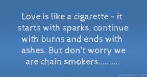 Love is like a cigarette - it starts with sparks,  continue with burns and ends with ashes.  But don’t worry we are chain smokers..........