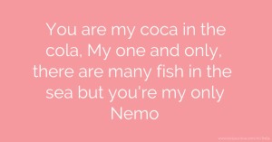 You are my coca in the cola, My one and only,  there are many fish in the sea but you're my only Nemo.