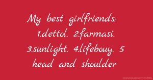 My best girlfriends: 1.dettol. 2.farmasi. 3.sunlight. 4.lifebouy. 5 head and shoulder.