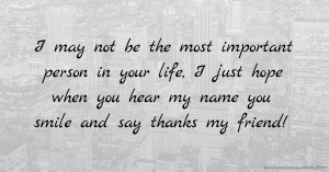 I may not be the most important person in your life, I just hope when you hear my name you smile and say thanks my friend!