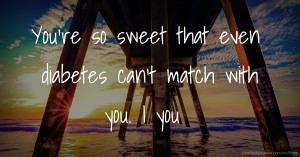 You're so sweet that even diabetes can't match with you. I ♥ you