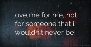 love me for me,  not for someone that i wouldn't never be!