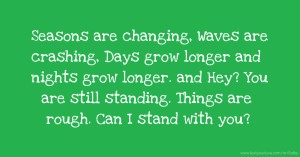 Seasons are changing, Waves are crashing, Days grow longer and nights grow longer. and Hey? You are still standing. Things are rough. Can I stand with you?