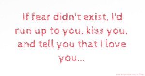 If fear didn't exist, I'd run up to you, kiss you, and tell you that I love you...