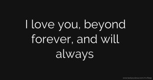 I love you, beyond forever, and will always.