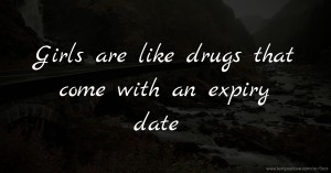 Girls are like drugs that come with an expiry date