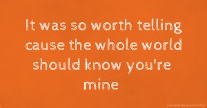 It was so worth telling cause the whole world should know you're mine.