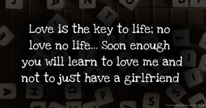 Love is the key to life; no love no life... Soon enough you will learn to love me and not to just have a girlfriend.
