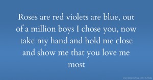 Roses are red  violets are blue, out of a million boys I chose you,   now take my hand and hold me close and show me that you love me most.