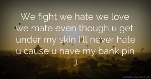 We fight we hate we love we mate even though u get under my skin I'll never hate u cause u have my bank pin ;)