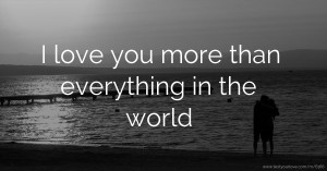 I love you more than everything in the world.