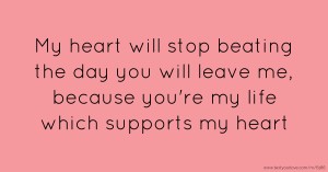 My heart will stop beating the day you will leave me, because you're my life which supports my heart.