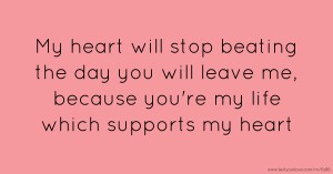 My heart will stop beating the day you will leave me, because you're my life which supports my heart.