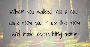 When you walked into a cold dark room you lit up the room and made everything warm.