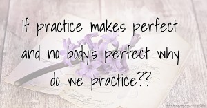 If practice makes perfect and no body's perfect why do we practice??