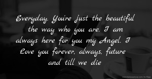 Everyday. You're just the beautiful the way who you are. I am always here for you my Angel.  I Love you forever, always, future and till we die