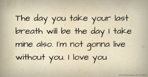 The day you take your last breath will be the day I take mine also. I'm not gonna live without you. I love you.