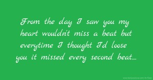 From the day I saw you my heart wouldn't miss a beat but everytime I thought I'd loose you it missed every second beat....