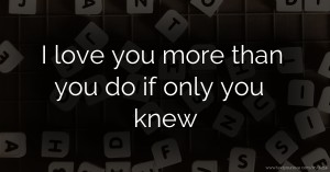 I love you more than you do if only you knew.