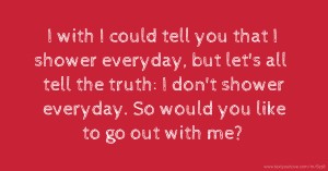 I with I could tell you that I shower everyday, but let's all tell the truth: I don't shower everyday. So would you like to go out with me?