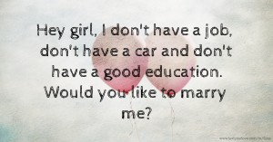 Hey girl, I don't have a job, don't have a car and don't have a good education. Would you like to marry me?