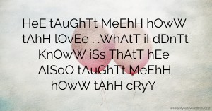 HeE tAuGhTt MeEhH hOwW tAhH lOvEe . .WhAtT iI dDnTt KnOwW iSs ThAtT hEe AlSoO tAuGhTt MeEhH hOwW tAhH cRyY