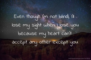 Even though I'm not blind, I'll lose my sight when I lose you because my heart can't accept any other except you.
