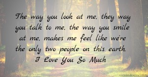 The way you look at me, they way you talk to me, the way you smile at me, makes me feel like we're the only two people on this earth. I Love You So Much