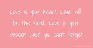 Love is your heart, Love will be the next, Love is your passion   Love you can't forget.