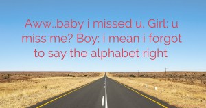 Aww..baby i missed u. Girl: u miss me? Boy: i mean i forgot to say the alphabet right.