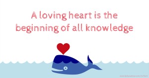 A loving heart is the beginning of all knowledge.
