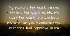 My pleasure for you is strong, My love for you is mighty, My heart for you is unpredictable, My love for you is amazingly the best thing that happened to me.