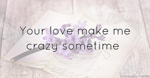 Your love make me crazy sometime