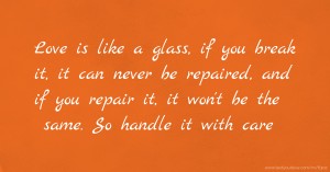 Love is like a glass, if you break it, it can never be repaired, and if you repair it, it won't be the same. So handle it with care.
