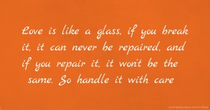 Love is like a glass, if you break it, it can never be repaired, and if you repair it, it won't be the same. So handle it with care.