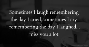 Sometimes I laugh remembering the day I cried, sometimes I cry remembering the day I laughed... miss you a lot.