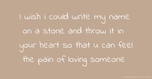 I wish i could write my name on a stone and throw it in your heart so that u can feel the pain of loving someone