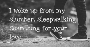 I woke up from my slumber, sleepwalking searching for your love.